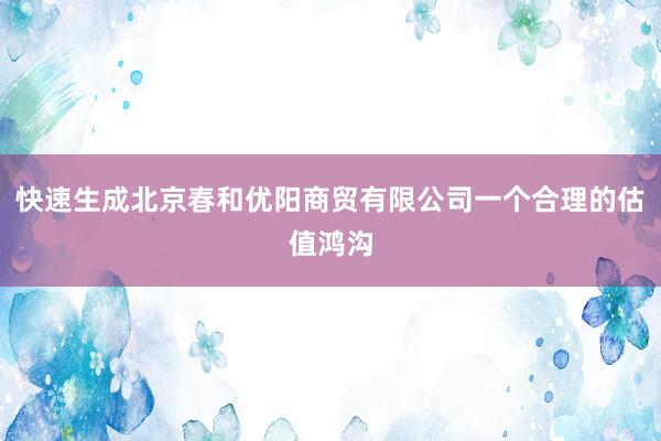 快速生成北京春和优阳商贸有限公司一个合理的估值鸿沟