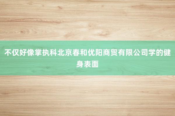 不仅好像掌执科北京春和优阳商贸有限公司学的健身表面