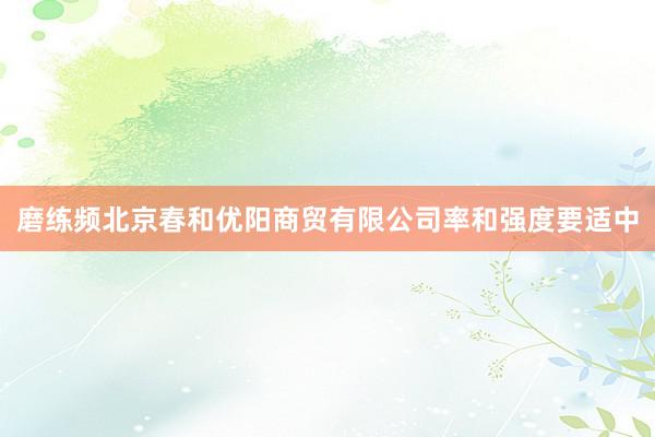 磨练频北京春和优阳商贸有限公司率和强度要适中
