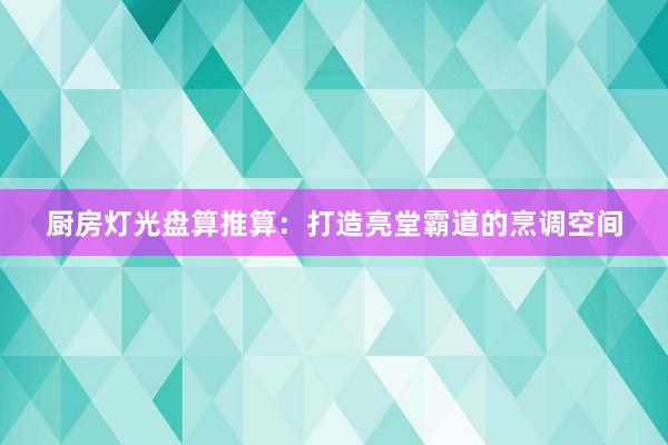 厨房灯光盘算推算：打造亮堂霸道的烹调空间