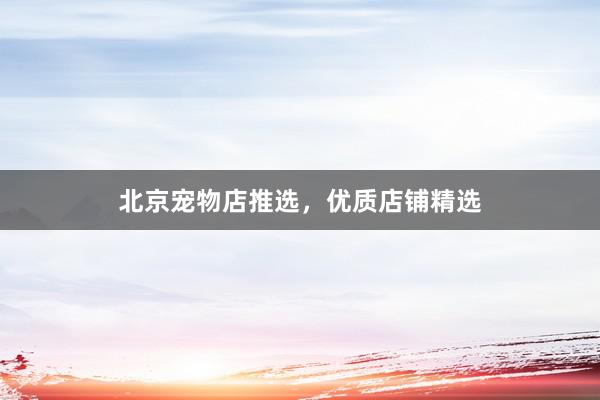 北京宠物店推选，优质店铺精选